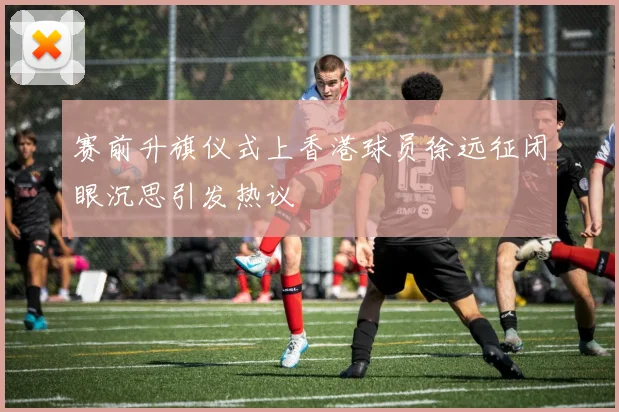 赛前升旗仪式上香港球员徐远征闭眼沉思引发热议