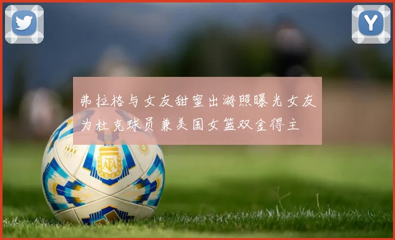 弗拉格与女友甜蜜出游照曝光女友为杜克球员兼美国女篮双金得主