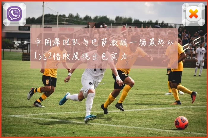 中国犀旺队与巴萨激战一场最终以1比2惜败展现出色实力