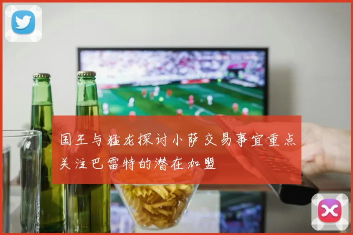 国王与猛龙探讨小萨交易事宜重点关注巴雷特的潜在加盟