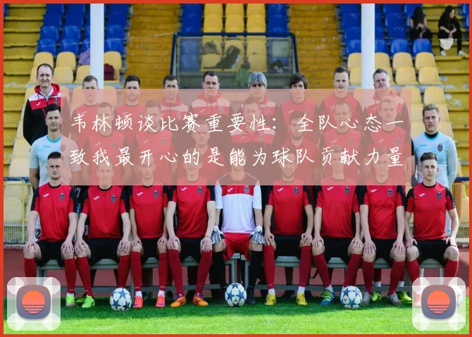 韦林顿谈比赛重要性：全队心态一致我最开心的是能为球队贡献力量