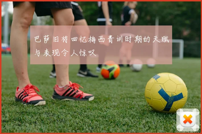 巴萨旧将回忆梅西青训时期的天赋与表现令人惊叹