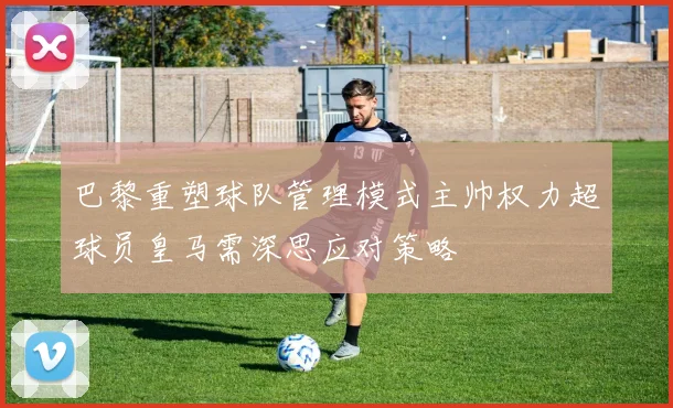 巴黎重塑球队管理模式主帅权力超球员皇马需深思应对策略