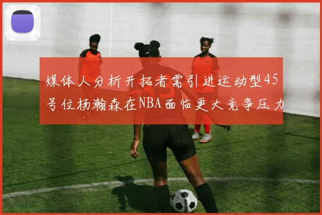 媒体人分析开拓者需引进运动型45号位杨瀚森在NBA面临更大竞争压力