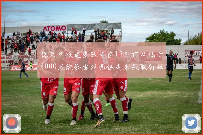德天空报道多队可在15日前以低于4000万欧签吉拉西但尚未采取行动