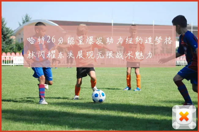 哈特26分能量爆发助力纽约追梦格林闪耀东决展现无限战术魅力