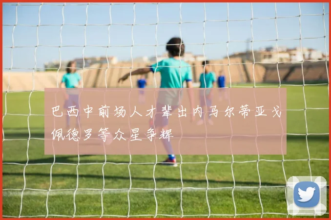 巴西中前场人才辈出内马尔蒂亚戈佩德罗等众星争辉