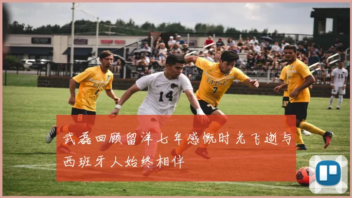 武磊回顾留洋七年感慨时光飞逝与西班牙人始终相伴