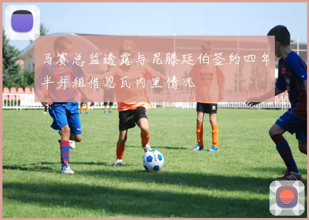 马赛总监透露与昆滕廷伯签约四年半并租借恩瓦内里情况