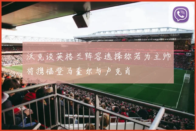 沃克谈英格兰阵容选择称若为主帅将携福登马奎尔与卢克肖