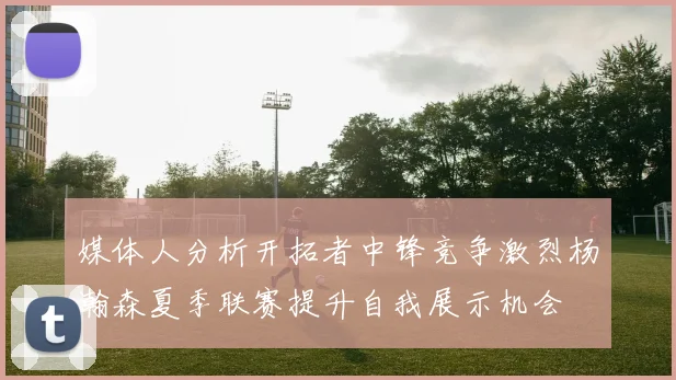 媒体人分析开拓者中锋竞争激烈杨瀚森夏季联赛提升自我展示机会