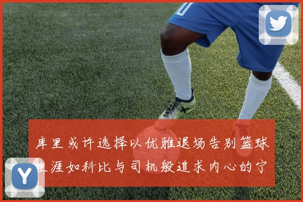 库里或许选择以优雅退场告别篮球生涯如科比与司机般追求内心的宁静