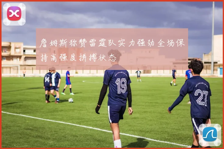 詹姆斯称赞雷霆队实力强劲全场保持高强度拼搏状态