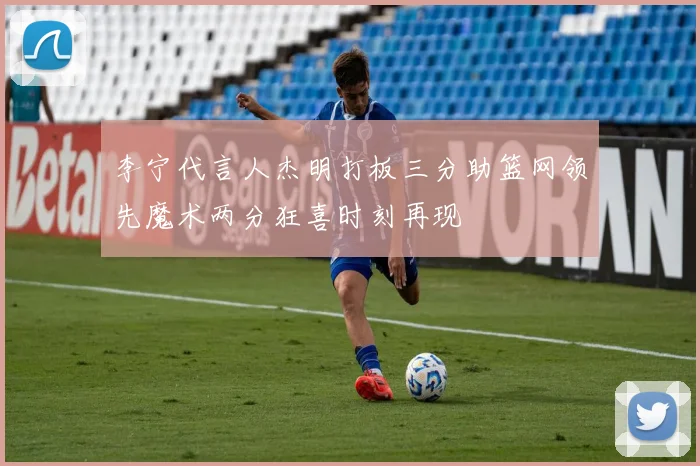 李宁代言人杰明打板三分助篮网领先魔术两分狂喜时刻再现