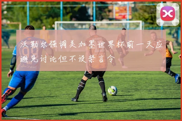 沃勒尔强调美加墨世界杯前一天应避免讨论但不设禁言令