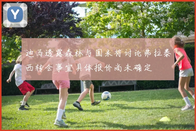 迪马透露森林与国米将讨论弗拉泰西转会事宜具体报价尚未确定